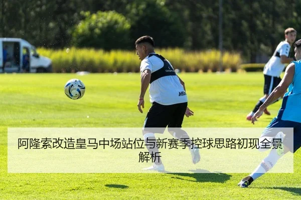 阿隆索改造皇马中场站位与新赛季控球思路初现全景解析