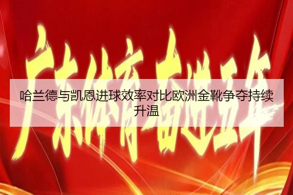 哈兰德与凯恩进球效率对比欧洲金靴争夺持续升温
