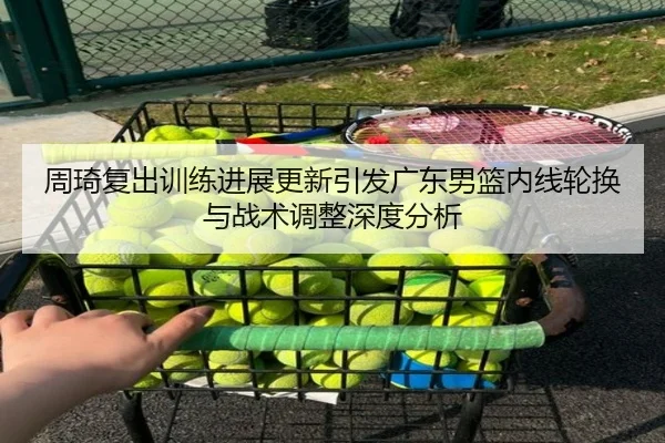 周琦复出训练进展更新引发广东男篮内线轮换与战术调整深度分析