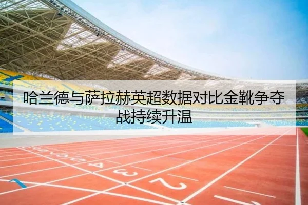 哈兰德与萨拉赫英超数据对比金靴争夺战持续升温