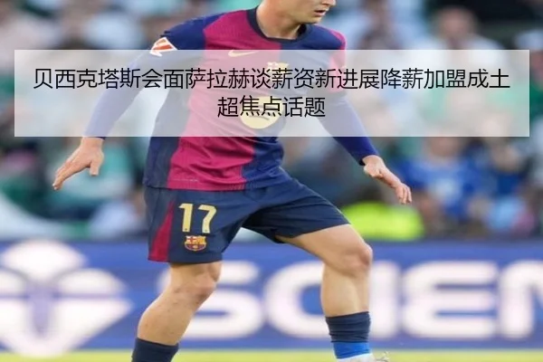 贝西克塔斯会面萨拉赫谈薪资新进展降薪加盟成土超焦点话题