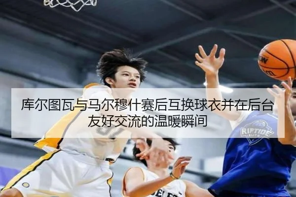 库尔图瓦与马尔穆什赛后互换球衣并在后台友好交流的温暖瞬间