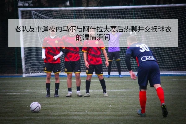 老队友重逢夜内马尔与阿什拉夫赛后热聊并交换球衣的温情瞬间