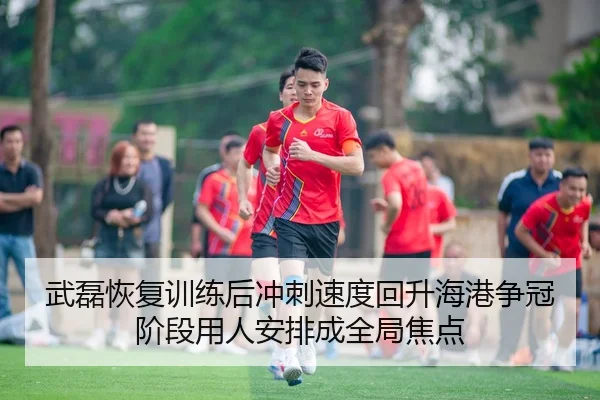 武磊恢复训练后冲刺速度回升海港争冠阶段用人安排成全局焦点